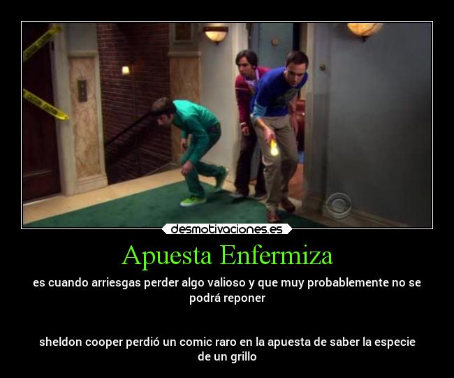 Apuesta Enfermiza - es cuando arriesgas perder algo valioso y que muy probablemente no se
podrá reponer
sheldon cooper perdió un comic raro en la apuesta de saber la especie
de un grillo
