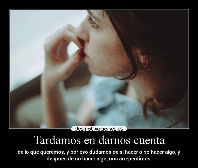 Tardamos en darnos cuenta - de lo que queremos, y por eso dudamos de si hacer o no hacer algo, y
después de no hacer algo, nos arrepentimos.