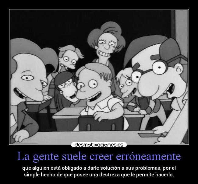 La gente suele creer erróneamente - que alguien está obligado a darle solución a sus problemas, por el
simple hecho de que posee una destreza que le permite hacerlo.