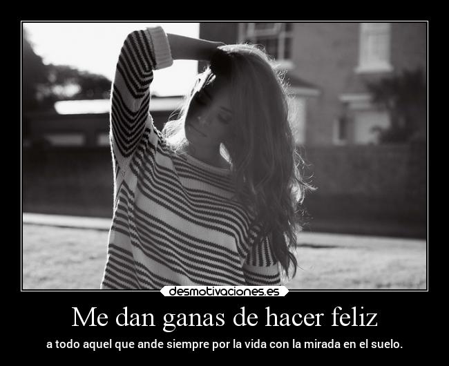 Me dan ganas de hacer feliz - a todo aquel que ande siempre por la vida con la mirada en el suelo.