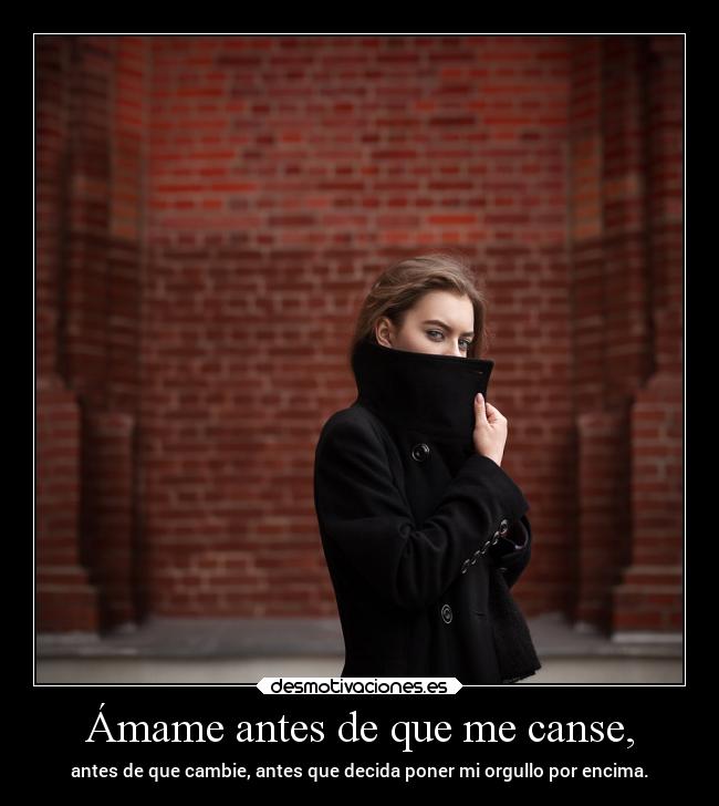 Ámame antes de que me canse, - antes de que cambie, antes que decida poner mi orgullo por encima.