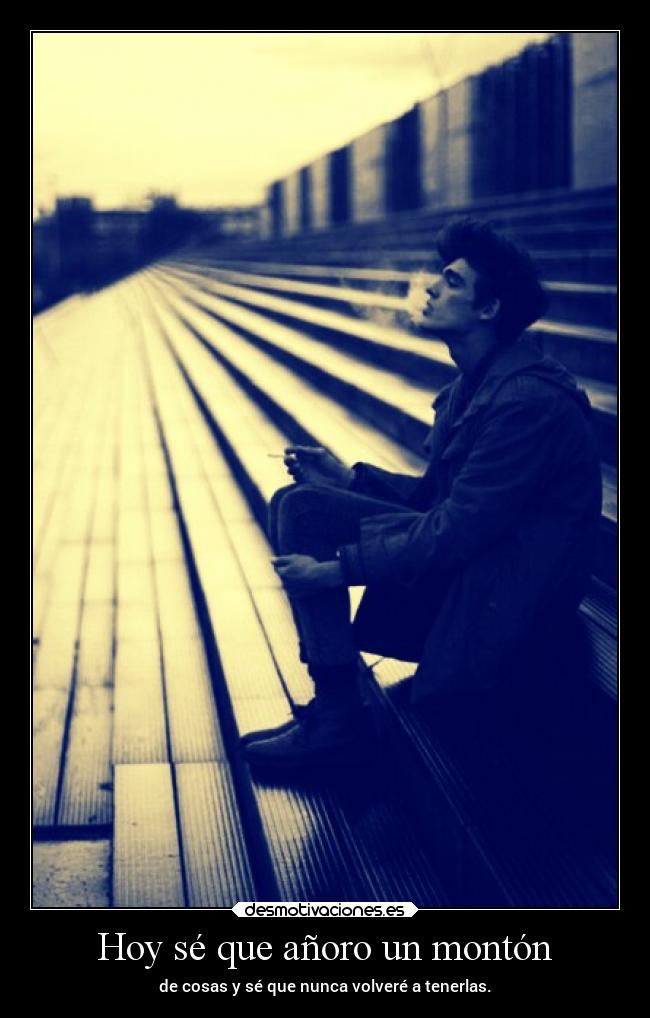 Hoy sé que añoro un montón - de cosas y sé que nunca volveré a tenerlas.
