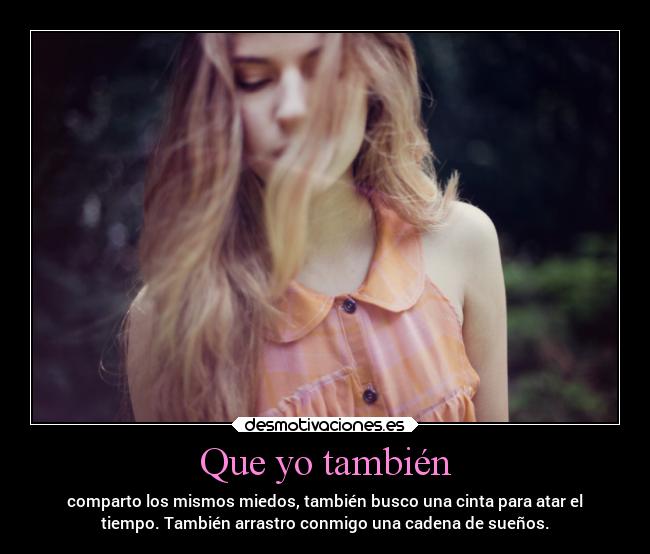 Que yo también - comparto los mismos miedos, también busco una cinta para atar el
tiempo. También arrastro conmigo una cadena de sueños.