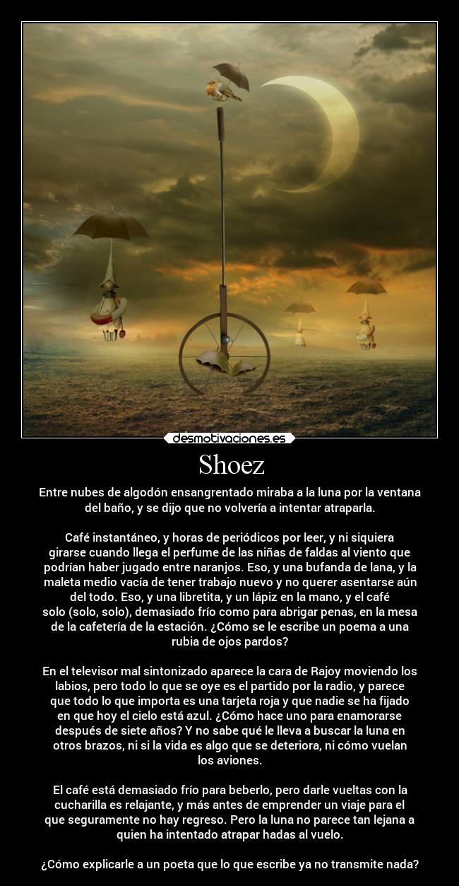 Shoez - Entre nubes de algodón ensangrentado miraba a la luna por la ventana
del baño, y se dijo que no volvería a intentar atraparla.
Café instantáneo, y horas de periódicos por leer, y ni siquiera
girarse cuando llega el perfume de las niñas de faldas al viento que
podrían haber jugado entre naranjos. Eso, y una bufanda de lana, y la
maleta medio vacía de tener trabajo nuevo y no querer asentarse aún
del todo. Eso, y una libretita, y un lápiz en la mano, y el café
solo (solo, solo), demasiado frío como para abrigar penas, en la mesa
de la cafetería de la estación. ¿Cómo se le escribe un poema a una
rubia de ojos pardos?
En el televisor mal sintonizado aparece la cara de Rajoy moviendo los
labios, pero todo lo que se oye es el partido por la radio, y parece
que todo lo que importa es una tarjeta roja y que nadie se ha fijado
en que hoy el cielo está azul. ¿Cómo hace uno para enamorarse
después de siete años? Y no sabe qué le lleva a buscar la luna en
otros brazos, ni si la vida es algo que se deteriora, ni cómo vuelan
los aviones.
El café está demasiado frío para beberlo, pero darle vueltas con la
cucharilla es relajante, y más antes de emprender un viaje para el
que seguramente no hay regreso. Pero la luna no parece tan lejana a
quien ha intentado atrapar hadas al vuelo.
¿Cómo explicarle a un poeta que lo que escribe ya no transmite nada?