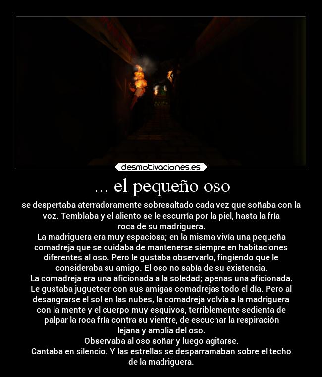 ... el pequeño oso - se despertaba aterradoramente sobresaltado cada vez que soñaba con la
voz. Temblaba y el aliento se le escurría por la piel, hasta la fría
roca de su madriguera.
La madriguera era muy espaciosa; en la misma vivía una pequeña
comadreja que se cuidaba de mantenerse siempre en habitaciones
diferentes al oso. Pero le gustaba observarlo, fingiendo que le
consideraba su amigo. El oso no sabía de su existencia.
La comadreja era una aficionada a la soledad; apenas una aficionada.
Le gustaba juguetear con sus amigas comadrejas todo el día. Pero al
desangrarse el sol en las nubes, la comadreja volvía a la madriguera
con la mente y el cuerpo muy esquivos, terriblemente sedienta de
palpar la roca fría contra su vientre, de escuchar la respiración
lejana y amplia del oso.
Observaba al oso soñar y luego agitarse.
Cantaba en silencio. Y las estrellas se desparramaban sobre el techo
de la madriguera.