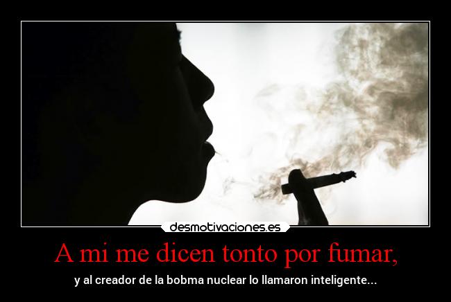 A mi me dicen tonto por fumar, - y al creador de la bobma nuclear lo llamaron inteligente...
