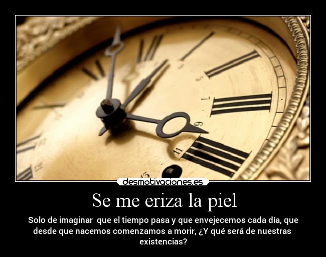Se me eriza la piel - Solo de imaginar que el tiempo pasa y que envejecemos cada día, que
desde que nacemos comenzamos a morir, ¿Y qué será de nuestras
existencias?