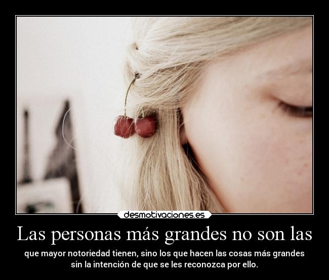 Las personas más grandes no son las - que mayor notoriedad tienen, sino los que hacen las cosas más grandes
sin la intención de que se les reconozca por ello.