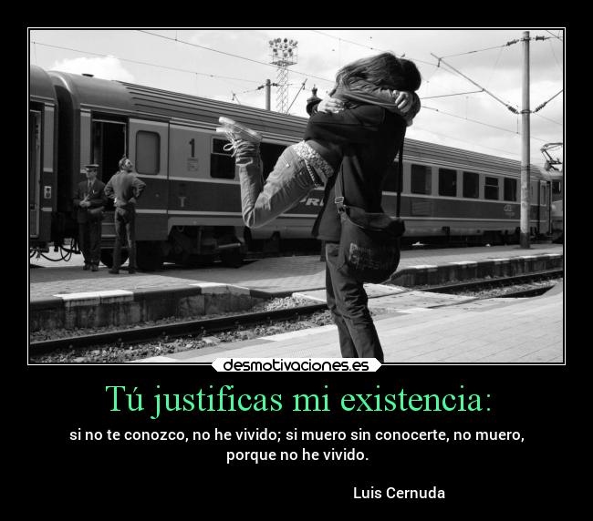 Tú justificas mi existencia: - si no te conozco, no he vivido; si muero sin conocerte, no muero,
porque no he vivido.

                                                        Luis Cernuda