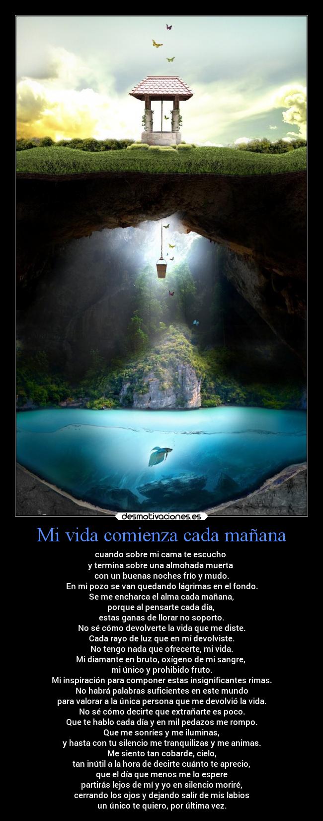 Mi vida comienza cada mañana - cuando sobre mi cama te escucho
y termina sobre una almohada muerta
con un buenas noches frío y mudo.
En mi pozo se van quedando lágrimas en el fondo.
Se me encharca el alma cada mañana,
porque al pensarte cada día,
estas ganas de llorar no soporto.
No sé cómo devolverte la vida que me diste.
Cada rayo de luz que en mí devolviste.
No tengo nada que ofrecerte, mi vida.
Mi diamante en bruto, oxígeno de mi sangre,
mi único y prohibido fruto.
Mi inspiración para componer estas insignificantes rimas.
No habrá palabras suficientes en este mundo
para valorar a la única persona que me devolvió la vida.
No sé cómo decirte que extrañarte es poco.
Que te hablo cada día y en mil pedazos me rompo.
Que me sonríes y me iluminas,
y hasta con tu silencio me tranquilizas y me animas.
Me siento tan cobarde, cielo,
tan inútil a la hora de decirte cuánto te aprecio,
que el día que menos me lo espere
partirás lejos de mí y yo en silencio moriré,
cerrando los ojos y dejando salir de mis labios
un único te quiero, por última vez.
