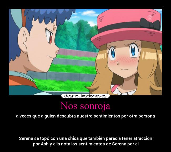 Nos sonroja - a veces que alguien descubra nuestro sentimientos por otra persona
Serena se topó con una chica que también parecía tener atracción
por Ash y ella nota los sentimientos de Serena por el