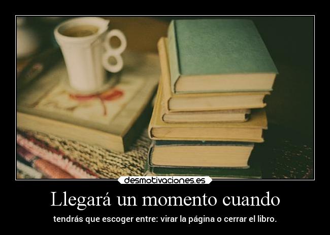 Llegará un momento cuando - tendrás que escoger entre: virar la página o cerrar el libro.