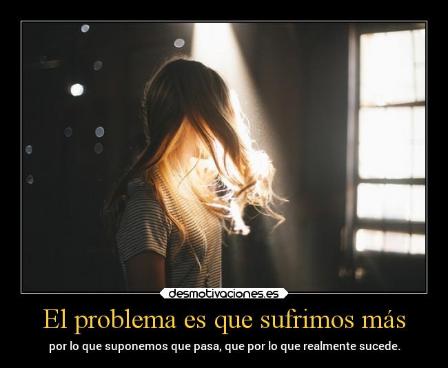 El problema es que sufrimos más - por lo que suponemos que pasa, que por lo que realmente sucede.