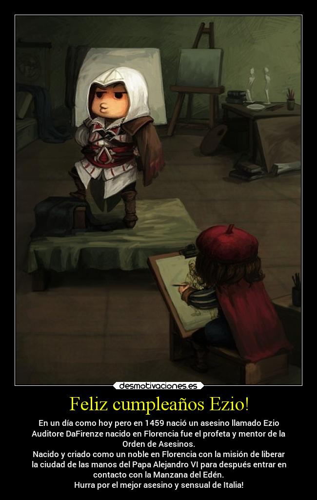 Feliz cumpleaños Ezio! - En un día como hoy pero en 1459 nació un asesino llamado Ezio
Auditore DaFirenze nacido en Florencia fue el profeta y mentor de la
Orden de Asesinos.
Nacido y criado como un noble en Florencia con la misión de liberar
la ciudad de las manos del Papa Alejandro VI para después entrar en
contacto con la Manzana del Edén.
Hurra por el mejor asesino y sensual de Italia!