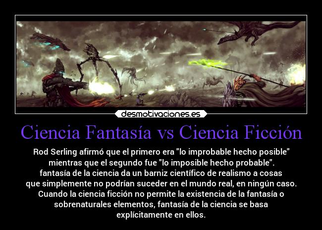 Ciencia Fantasía vs Ciencia Ficción - Rod Serling afirmó que el primero era lo improbable hecho posible
mientras que el segundo fue lo imposible hecho probable.
fantasía de la ciencia da un barniz científico de realismo a cosas
que simplemente no podrían suceder en el mundo real, en ningún caso.
Cuando la ciencia ficción no permite la existencia de la fantasía o
sobrenaturales elementos, fantasía de la ciencia se basa
explícitamente en ellos.