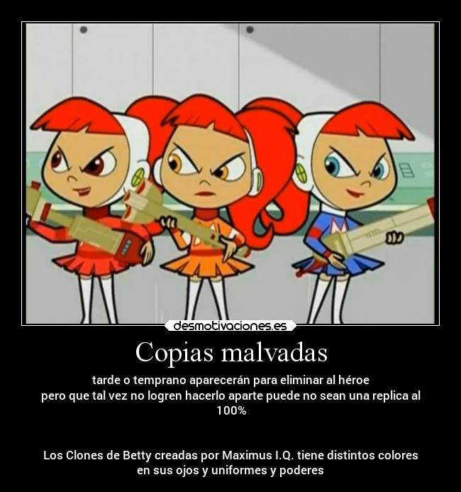 Copias malvadas - tarde o temprano aparecerán para eliminar al héroe
pero que tal vez no logren hacerlo aparte puede no sean una replica al
100%


Los Clones de Betty creadas por Maximus I.Q. tiene distintos colores
en sus ojos y uniformes y poderes