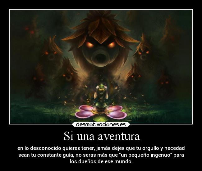 Si una aventura - en lo desconocido quieres tener, jamás dejes que tu orgullo y necedad
sean tu constante guía, no seras más que un pequeño ingenuo para
los dueños de ese mundo.
