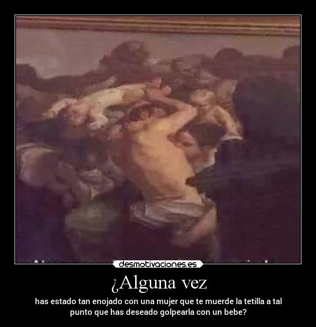 ¿Alguna vez - has estado tan enojado con una mujer que te muerde la tetilla a tal
punto que has deseado golpearla con un bebe?