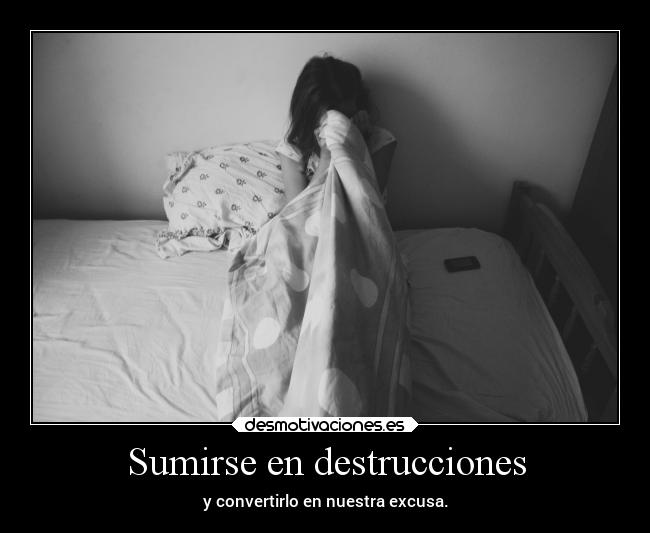 Sumirse en destrucciones - y convertirlo en nuestra excusa.