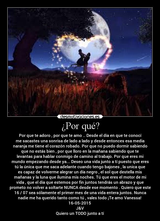 ¿Por qué? - Por que te adoro , por que te amo .. Desde el día en que te conocí
me sacastes una sonrisa de lado a lado y desde entonces esa media
naranja me tiene el corazón robado. Por que no puedo dormir sabiendo
que no estás bien , por que lloro en la mañana sabiendo que te
levantas para hablar conmigo de camino al trabajo. Por que eres mi
mundo empezando desde ya... Deseo una vida junto a tí puesto que eres
tú la única que me saca adelante cuando tengo bajones , la unica que
es capaz de volverme alegrar un día negro , el sol que destella mis
mañanas y la luna que ilumina mis noches. Tú que eres el motor de mi
vida , que el día que estemos por fin juntos tendrás un abrazo y que
prometo no volver a soltarte NUNCA desde ese momento . Quiero que este
16 / 07 sea sólamente el primer mes de una vida entera juntos. Nunca
nadie me ha querido tanto como tú , vales todo ¡Te amo Vanessa! 
16-05-2015 
J&V
Quiero un TODO junto a tí