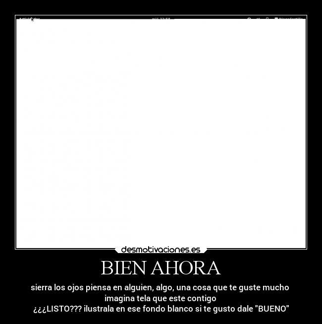 BIEN AHORA - sierra los ojos piensa en alguien, algo, una cosa que te guste mucho 
imagina tela que este contigo 
¿¿¿LISTO??? ilustrala en ese fondo blanco si te gusto dale BUENO