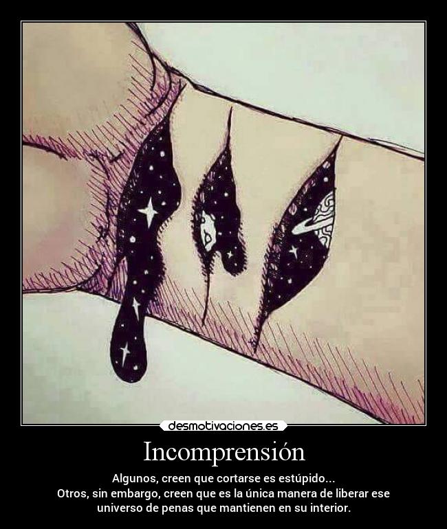 Incomprensión - Algunos, creen que cortarse es estúpido...
Otros, sin embargo, creen que es la única manera de liberar ese
universo de penas que mantienen en su interior.