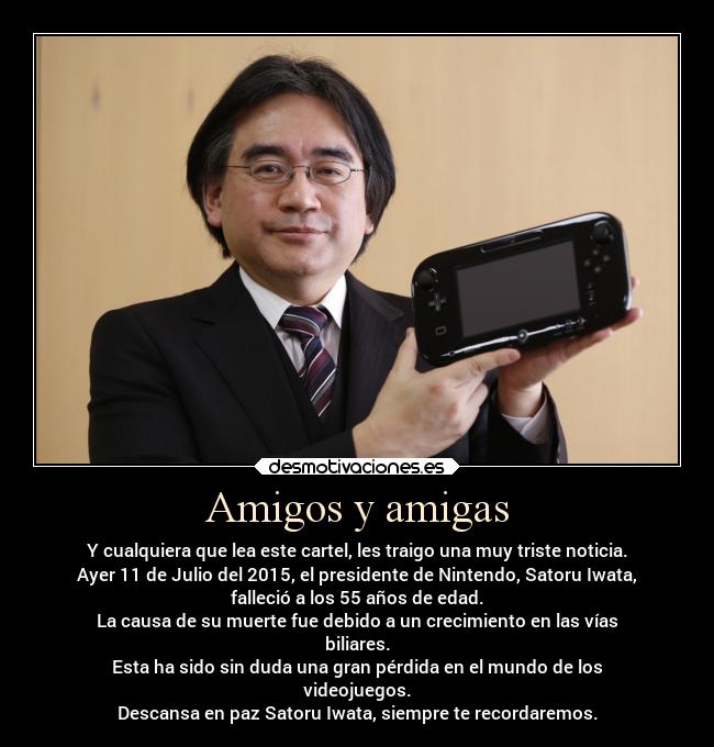 Amigos y amigas - Y cualquiera que lea este cartel, les traigo una muy triste noticia.
Ayer 11 de Julio del 2015, el presidente de Nintendo, Satoru Iwata,
falleció a los 55 años de edad.
La causa de su muerte fue debido a un crecimiento en las vías
biliares.
Esta ha sido sin duda una gran pérdida en el mundo de los
videojuegos.
Descansa en paz Satoru Iwata, siempre te recordaremos.