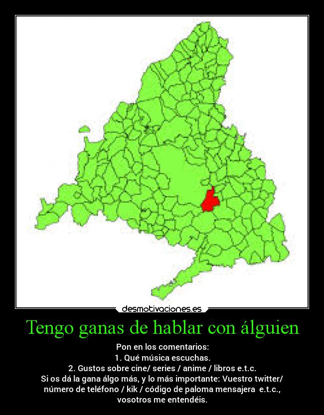 Tengo ganas de hablar con álguien - Pon en los comentarios:
1. Qué música escuchas.
2. Gustos sobre cine/ series / anime / libros e.t.c.
Si os dá la gana álgo más, y lo más importante: Vuestro twitter/
número de teléfono / kik / código de paloma mensajera e.t.c.,
vosotros me entendéis.