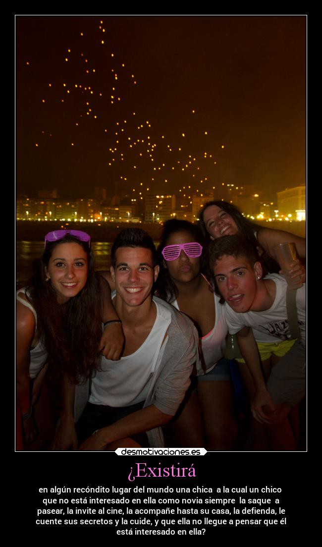 ¿Existirá - en algún recóndito lugar del mundo una chica  a la cual un chico 
que no está interesado en ella como novia siempre  la saque  a
pasear, la invite al cine, la acompañe hasta su casa, la defienda, le
cuente sus secretos y la cuide, y que ella no llegue a pensar que él
está interesado en ella?