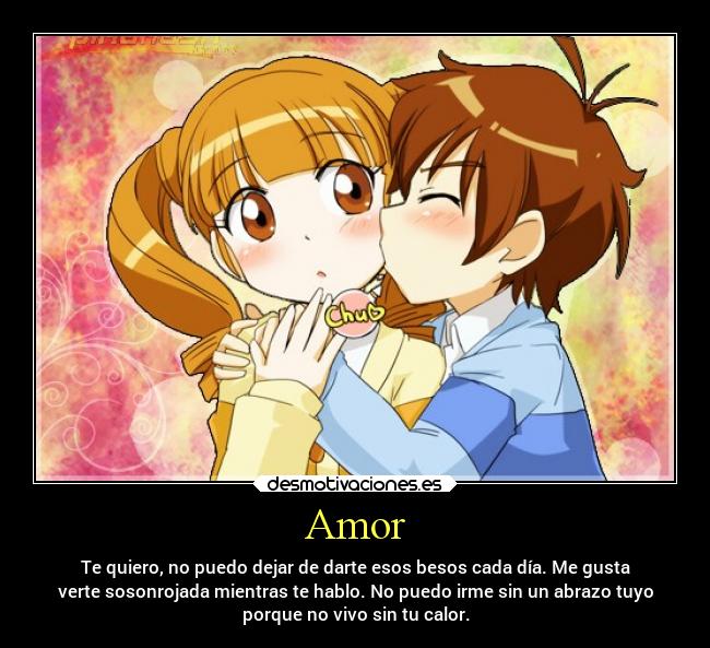 Amor - Te quiero, no puedo dejar de darte esos besos cada día. Me gusta
verte sosonrojada mientras te hablo. No puedo irme sin un abrazo tuyo
porque no vivo sin tu calor.