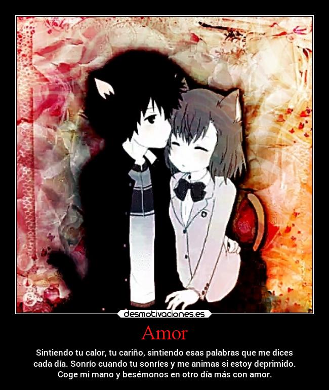 Amor - Sintiendo tu calor, tu cariño, sintiendo esas palabras que me dices
cada día. Sonrío cuando tu sonríes y me animas si estoy deprimido.
Coge mi mano y besémonos en otro día más con amor.