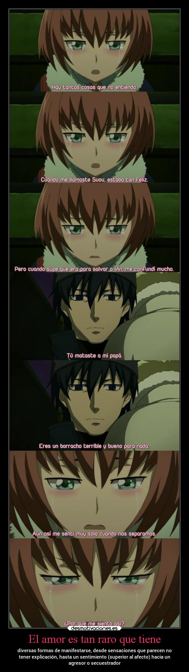 El amor es tan raro que tiene - diversas formas de manifestarse, desde sensaciones que parecen no
tener explicación, hasta un sentimiento (superior al afecto) hacia un
agresor o secuestrador