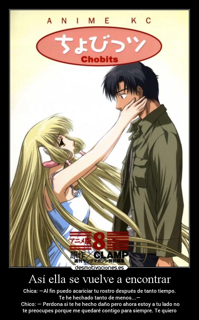 Así ella se vuelve a encontrar - Chica: —Al fin puedo acariciar tu rostro después de tanto tiempo.
Te he hechado tanto de menos...—
Chico: — Perdona si te he hecho daño pero ahora estoy a tu lado no
te preocupes porque me quedaré contigo para siempre. Te quiero