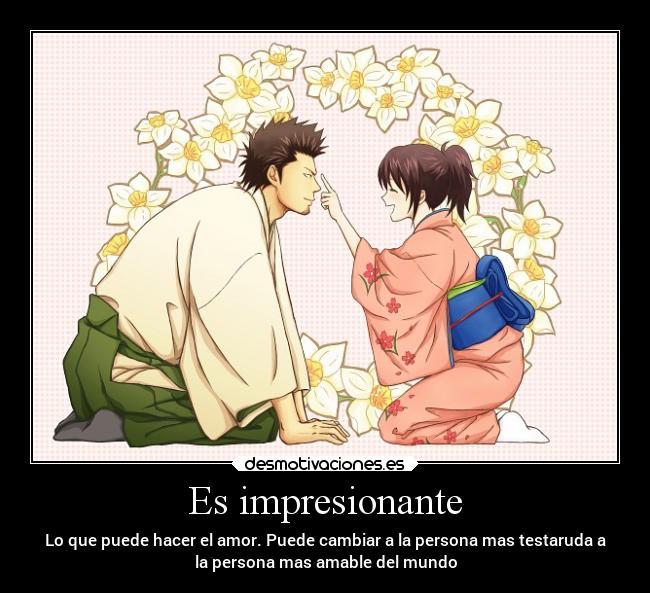 Es impresionante - Lo que puede hacer el amor. Puede cambiar a la persona mas testaruda a
la persona mas amable del mundo