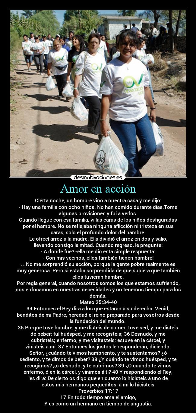 Amor en acción - Cierta noche, un hombre vino a nuestra casa y me dijo:
- Hay una familia con ocho niños. No han comido durante días.Tome
algunas provisiones y fui a verlos.
Cuando llegue con esa familia, vi las caras de los niños desfiguradas
por el hambre. No se reflejaba ninguna aflicción ni tristeza en sus
caras, solo el profundo dolor del hambre.
Le ofrecí arroz a la madre. Ella dividió el arroz en dos y salio,
llevando consigo la mitad. Cuando regreso, le pregunte:
- A donde fue? -ella me dio esta simple respuesta:
- Con mis vecinos, ellos también tienen hambre!
… No me sorprendió su acción, porque la gente pobre realmente es
muy generosa. Pero si estaba sorprendida de que supiera que también
ellos tuvieran hambre.
Por regla general, cuando nosotros somos los que estamos sufriendo,
nos enfocamos en nuestras necesidades y no tenemos tiempo para los
demás.
Mateo 25:34-40
34 Entonces el Rey dirá á los que estarán á su derecha: Venid,
benditos de mi Padre, heredad el reino preparado para vosotros desde
la fundación del mundo. 
35 Porque tuve hambre, y me disteis de comer; tuve sed, y me disteis
de beber; fuí huésped, y me recogisteis; 36 Desnudo, y me
cubristeis; enfermo, y me visitasteis; estuve en la cárcel, y
vinisteis á mí. 37 Entonces los justos le responderán, diciendo:
Señor, ¿cuándo te vimos hambriento, y te sustentamos? ¿ó
sediento, y te dimos de beber? 38 ¿Y cuándo te vimos huésped, y te
recogimos? ¿ó desnudo, y te cubrimos? 39 ¿O cuándo te vimos
enfermo, ó en la cárcel, y vinimos á ti? 40 Y respondiendo el Rey,
les dirá: De cierto os digo que en cuanto lo hicisteis á uno de
estos mis hermanos pequeñitos, á mí lo hicisteis
Proverbios 17:17
17 En todo tiempo ama el amigo,
Y es como un hermano en tiempo de angustia.