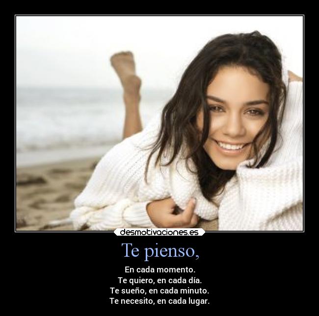 Te pienso, - En cada momento.
Te quiero, en cada día.
Te sueño, en cada minuto.
Te necesito, en cada lugar.