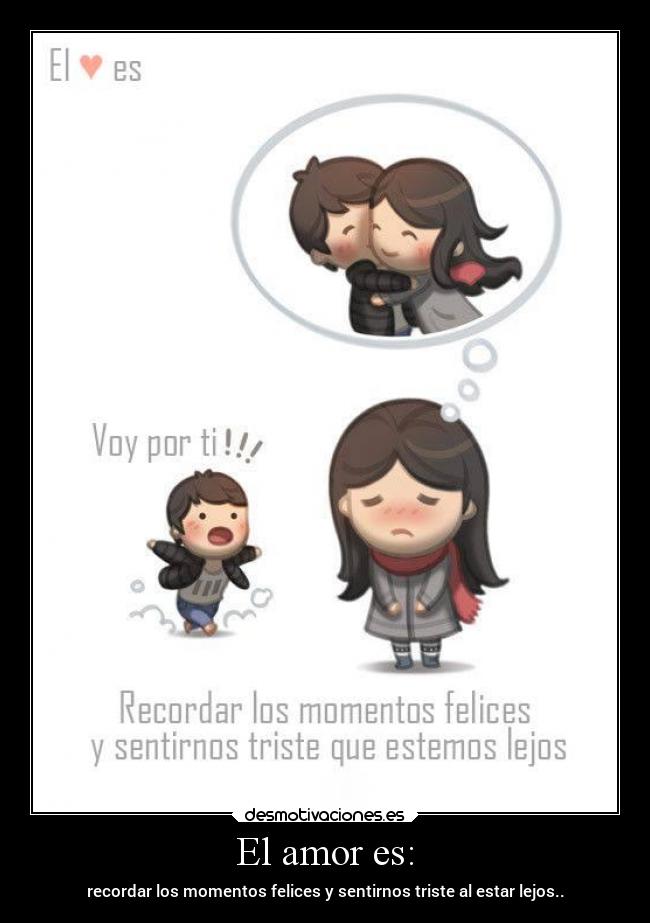 El amor es: - recordar los momentos felices y sentirnos triste al estar lejos..
