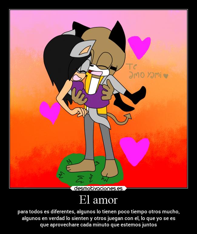 El amor - para todos es diferentes, algunos lo tienen poco tiempo otros mucho,
algunos en verdad lo sienten y otros juegan con el, lo que yo se es
que aprovechare cada minuto que estemos juntos