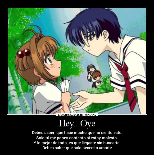 Hey...Oye - Debes saber, que hace mucho que no siento esto.
Solo tú me pones contento si estoy molesto.
Y lo mejor de todo, es que llegaste sin buscarte.
Debes saber que solo necesito amarte