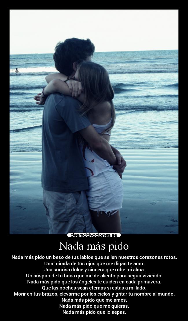 Nada más pido - Nada más pido un beso de tus labios que sellen nuestros corazones rotos.
Una mirada de tus ojos que me digan te amo.
Una sonrisa dulce y sincera que robe mi alma.
Un suspiro de tu boca que me de aliento para seguir viviendo.
Nada más pido que los ángeles te cuiden en cada primavera.
Que las noches sean eternas si estas a mi lado.
Morir en tus brazos, elevarme por los cielos y gritar tu nombre al mundo.
Nada más pido que me ames.
Nada más pido que me quieras.
Nada más pido que lo sepas.