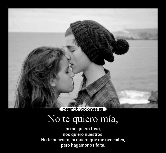 No te quiero mía, - ni me quiero tuyo,
nos quiero nuestros.
No te necesito, ni quiero que me necesites,
pero hagámonos falta.