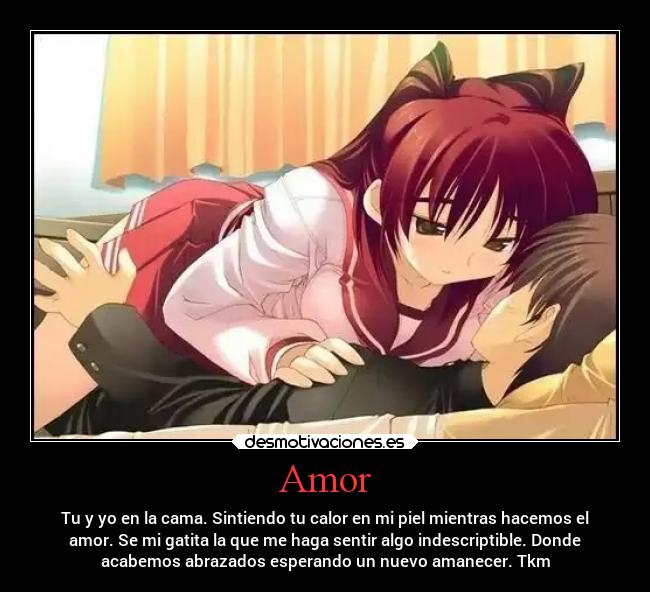 Amor - Tu y yo en la cama. Sintiendo tu calor en mi piel mientras hacemos el
amor. Se mi gatita la que me haga sentir algo indescriptible. Donde
acabemos abrazados esperando un nuevo amanecer. Tkm
