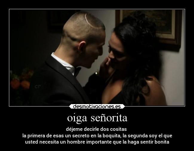 oiga señorita - déjeme decirle dos cositas
la primera de esas un secreto en la boquita, la segunda soy el que
usted necesita un hombre importante que la haga sentir bonita