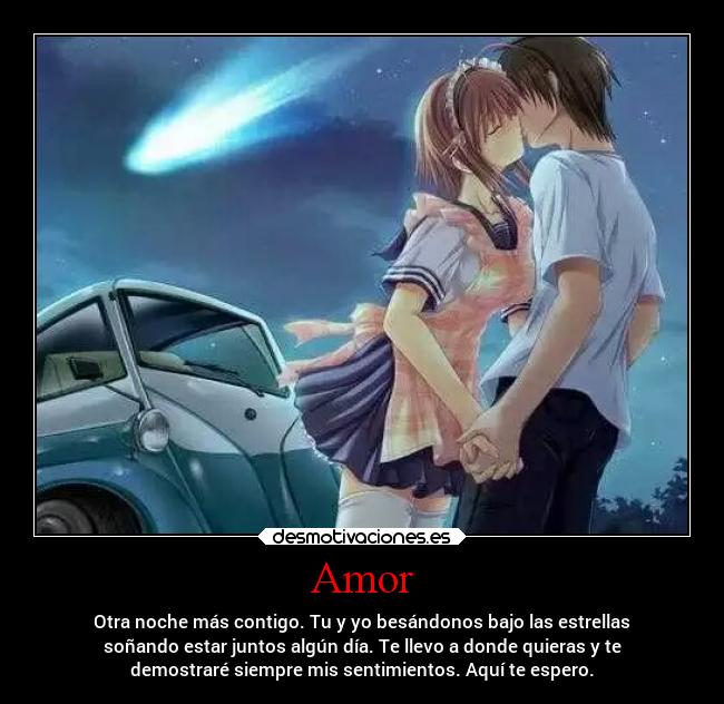 Amor - Otra noche más contigo. Tu y yo besándonos bajo las estrellas
soñando estar juntos algún día. Te llevo a donde quieras y te
demostraré siempre mis sentimientos. Aquí te espero.