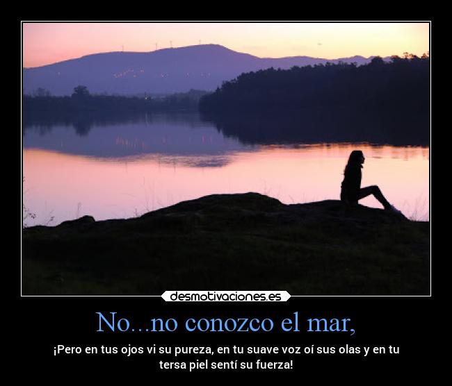 No...no conozco el mar, - ¡Pero en tus ojos vi su pureza, en tu suave voz oí sus olas y en tu
tersa piel sentí su fuerza!