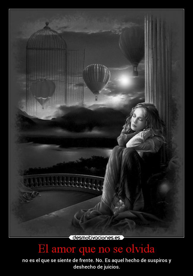 El amor que no se olvida - no es el que se siente de frente. No. Es aquel hecho de suspiros y
deshecho de juicios.