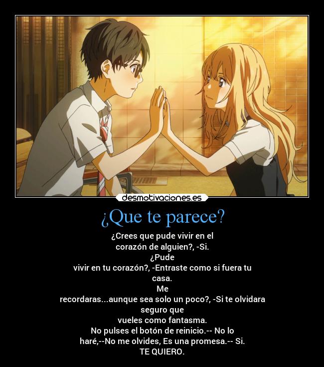 ¿Que te parece? - ¿Crees que pude vivir en el
corazón de alguien?, -Si.
¿Pude
vivir en tu corazón?, -Entraste como si fuera tu
casa.
Me
recordaras...aunque sea solo un poco?, -Si te olvidara
seguro que
vueles como fantasma.
No pulses el botón de reinicio.-- No lo
haré,--No me olvides, Es una promesa.-- Si.
TE QUIERO.