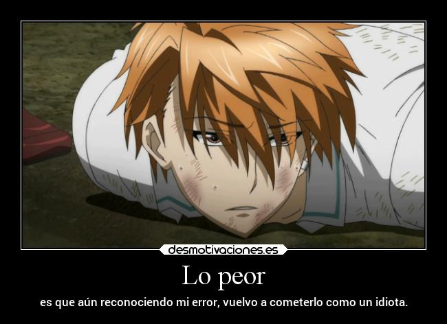 Lo peor - es que aún reconociendo mi error, vuelvo a cometerlo como un idiota.