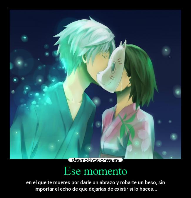 Ese momento - en el que te mueres por darle un abrazo y robarte un beso, sin
importar el echo de que dejarías de existir si lo haces...