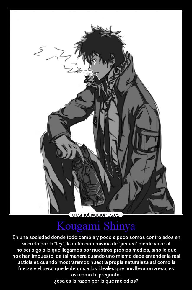 Kougami Shinya - En una sociedad donde todo cambia y poco a poco somos controlados en
secreto por la ley, la definicion misma de justica pierde valor al
no ser algo a lo que llegamos por nuestros propios medios, sino lo que
nos han impuesto, de tal manera cuando uno mismo debe entender la real
justicia es cuando mostraremos nuestra propia naturaleza asi como la
fuerza y el peso que le demos a los ideales que nos llevaron a eso, es
asi como te pregunto
¿esa es la razon por la que me odias?